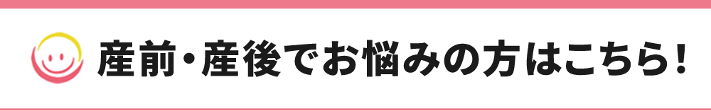 産前・産後でお悩みの方はこちら！